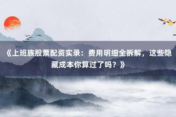 《上班族股票配资实录：费用明细全拆解，这些隐藏成本你算过了吗？》