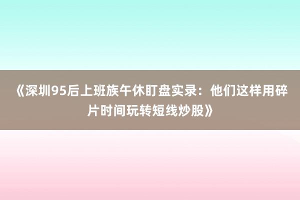 《深圳95后上班族午休盯盘实录：他们这样用碎片时间玩转短线炒股》