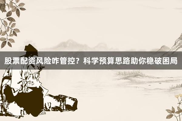 股票配资风险咋管控？科学预算思路助你稳破困局