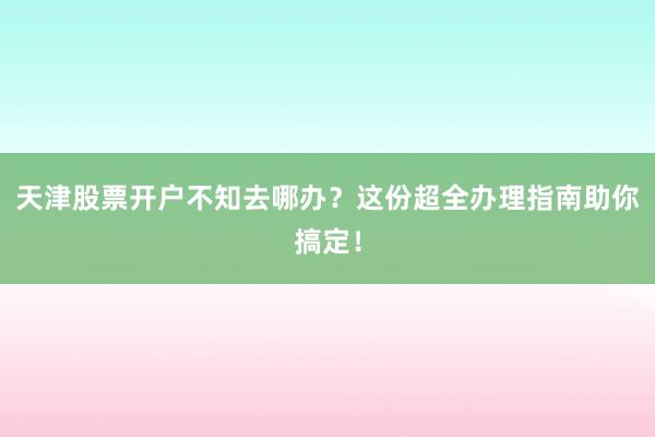 天津股票开户不知去哪办？这份超全办理指南助你搞定！