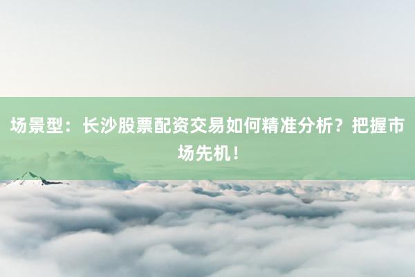 场景型：长沙股票配资交易如何精准分析？把握市场先机！