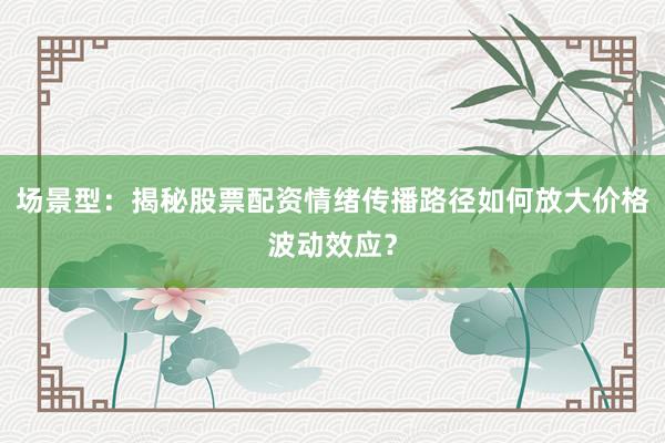 场景型：揭秘股票配资情绪传播路径如何放大价格波动效应？