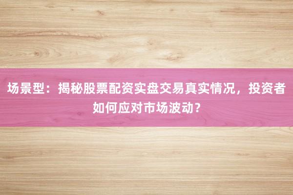 场景型：揭秘股票配资实盘交易真实情况，投资者如何应对市场波动？