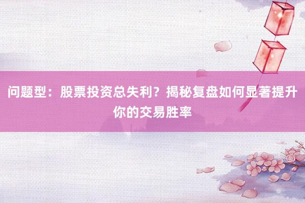 问题型：股票投资总失利？揭秘复盘如何显著提升你的交易胜率