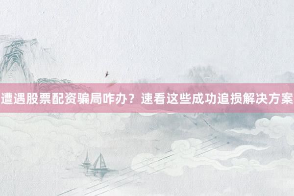 遭遇股票配资骗局咋办？速看这些成功追损解决方案