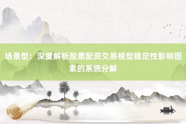 场景型：深度解析股票配资交易模型稳定性影响因素的系统分解