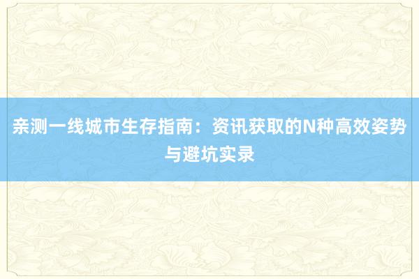 亲测一线城市生存指南：资讯获取的N种高效姿势与避坑实录
