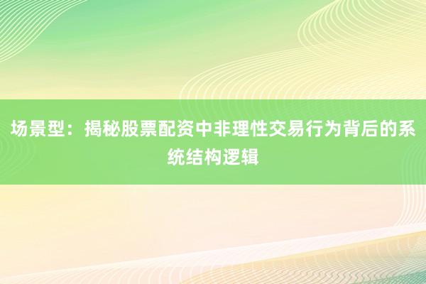 场景型：揭秘股票配资中非理性交易行为背后的系统结构逻辑