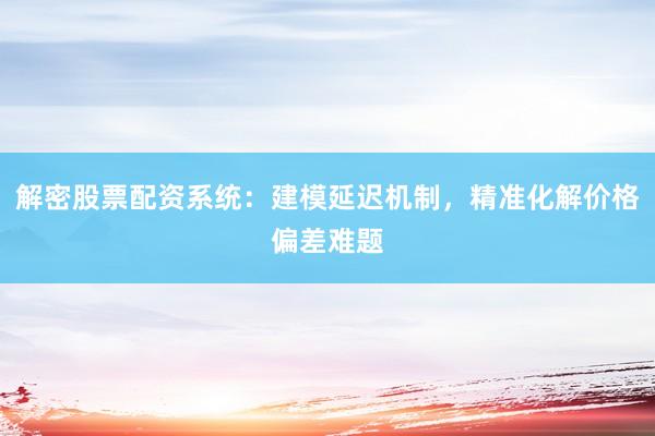 解密股票配资系统：建模延迟机制，精准化解价格偏差难题