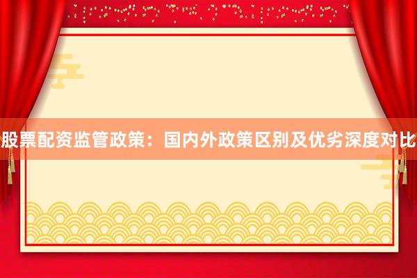 股票配资监管政策：国内外政策区别及优劣深度对比