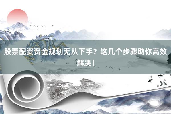 股票配资资金规划无从下手？这几个步骤助你高效解决！