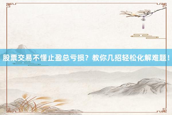 股票交易不懂止盈总亏损？教你几招轻松化解难题！