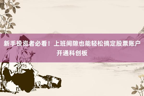 新手投资者必看！上班间隙也能轻松搞定股票账户开通科创板