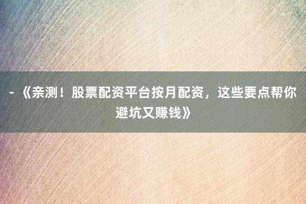 - 《亲测！股票配资平台按月配资，这些要点帮你避坑又赚钱》