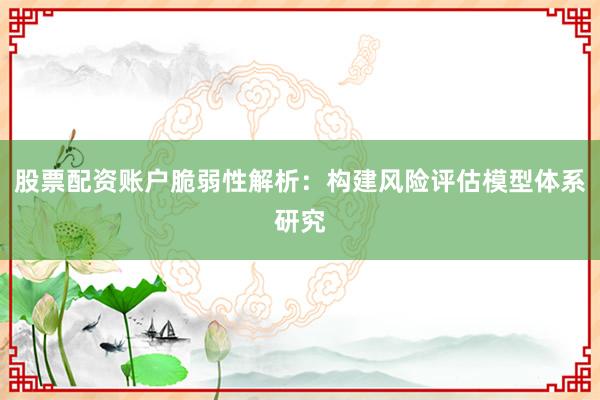 股票配资账户脆弱性解析：构建风险评估模型体系研究
