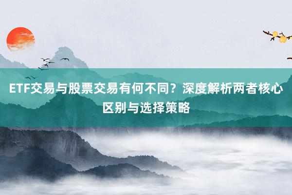 ETF交易与股票交易有何不同？深度解析两者核心区别与选择策略