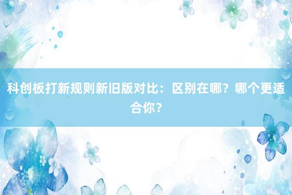 科创板打新规则新旧版对比：区别在哪？哪个更适合你？