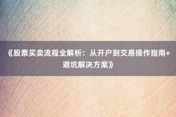 《股票买卖流程全解析：从开户到交易操作指南+避坑解决方案》