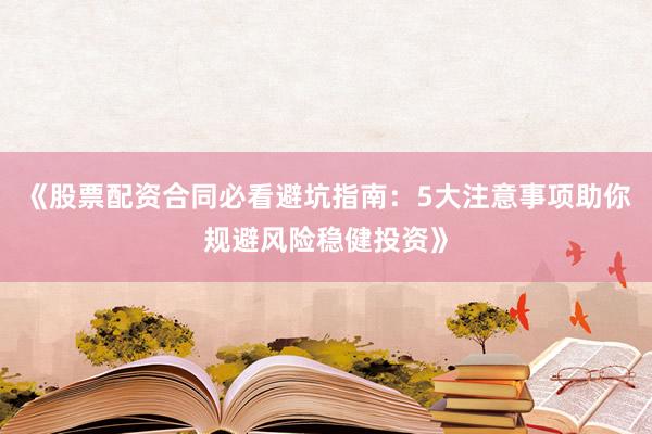 《股票配资合同必看避坑指南：5大注意事项助你规避风险稳健投资》