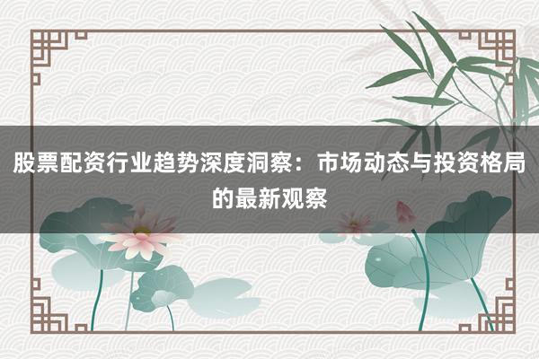 股票配资行业趋势深度洞察：市场动态与投资格局的最新观察