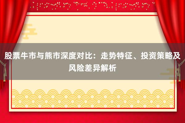 股票牛市与熊市深度对比：走势特征、投资策略及风险差异解析