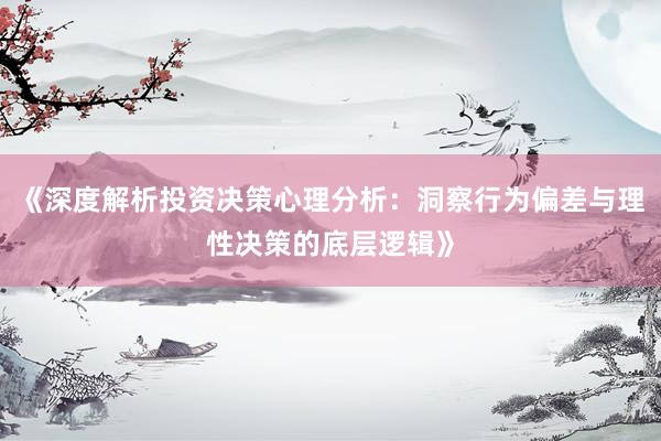 《深度解析投资决策心理分析：洞察行为偏差与理性决策的底层逻辑》